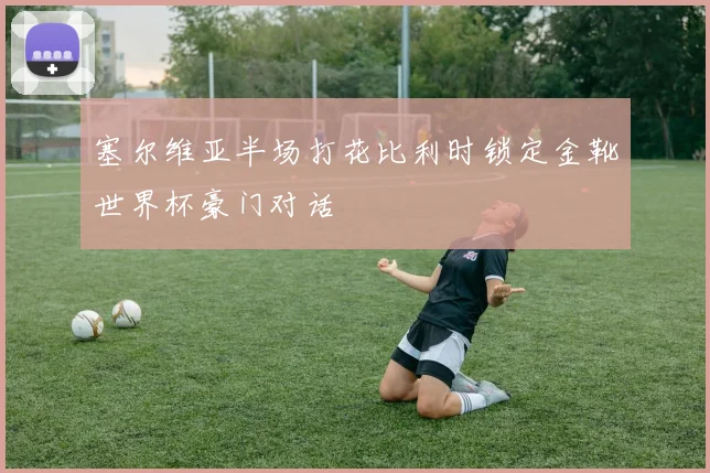 塞尔维亚半场打花比利时锁定金靴世界杯豪门对话