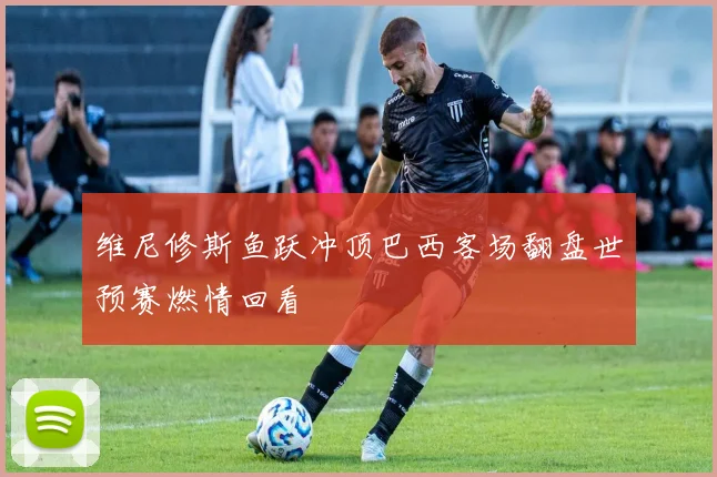 维尼修斯鱼跃冲顶巴西客场翻盘世预赛燃情回看