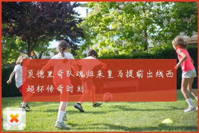 莫德里奇队魂归来皇马提前出线西超杯传奇时刻