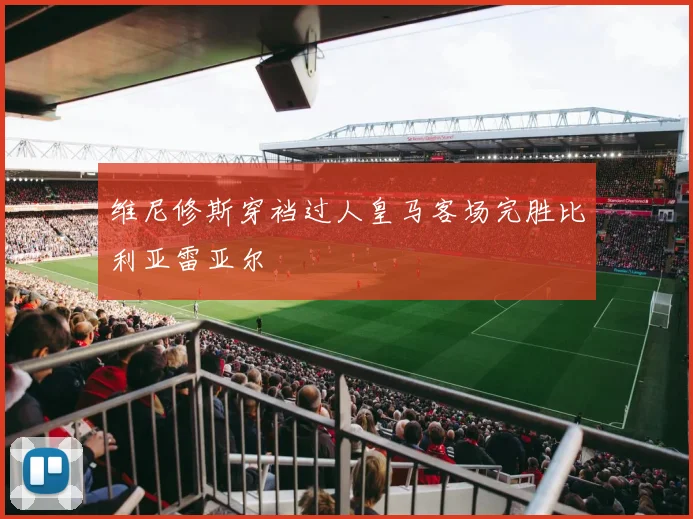维尼修斯穿裆过人皇马客场完胜比利亚雷亚尔