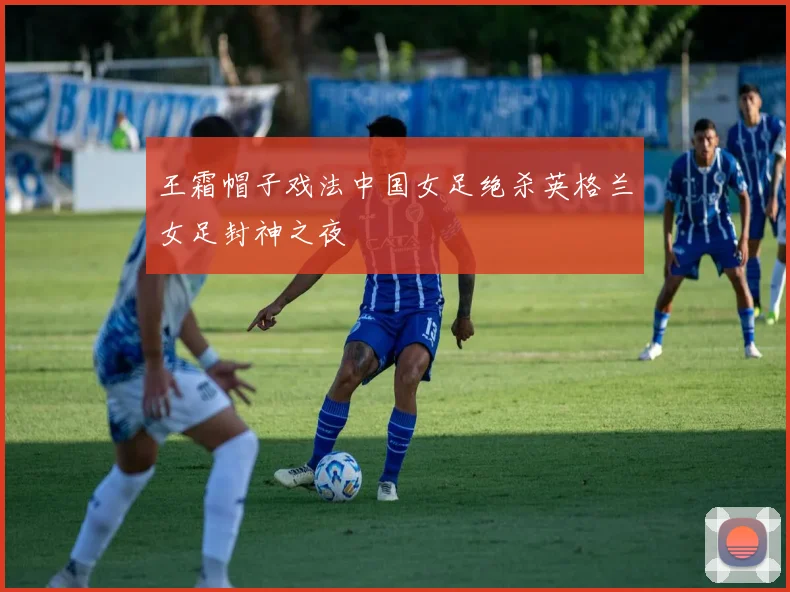 王霜帽子戏法中国女足绝杀英格兰女足封神之夜