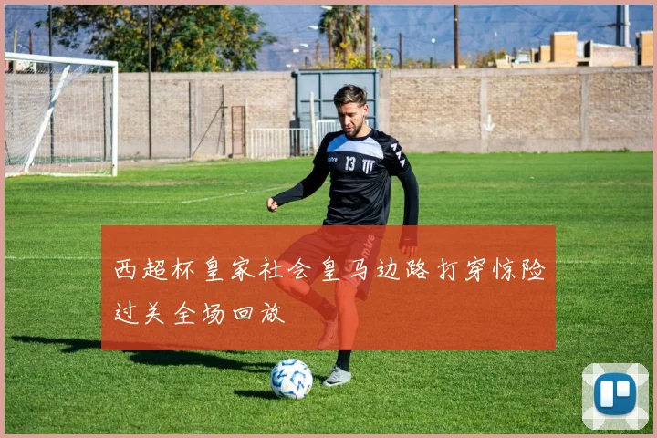 西超杯皇家社会皇马边路打穿惊险过关全场回放