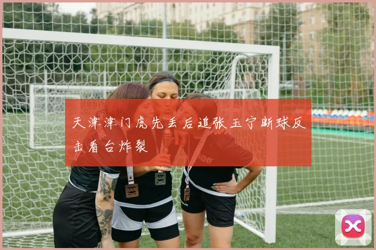 天津津门虎先丢后追张玉宁断球反击看台炸裂