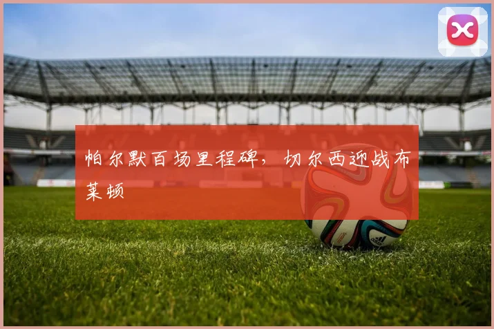 帕尔默百场里程碑，切尔西迎战布莱顿