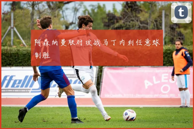 阿森纳曼联对攻战马丁内利任意球制胜