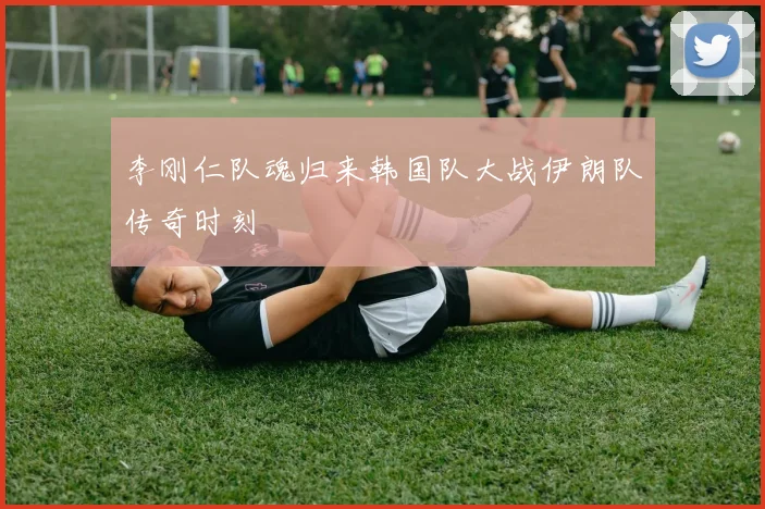 李刚仁队魂归来韩国队大战伊朗队传奇时刻