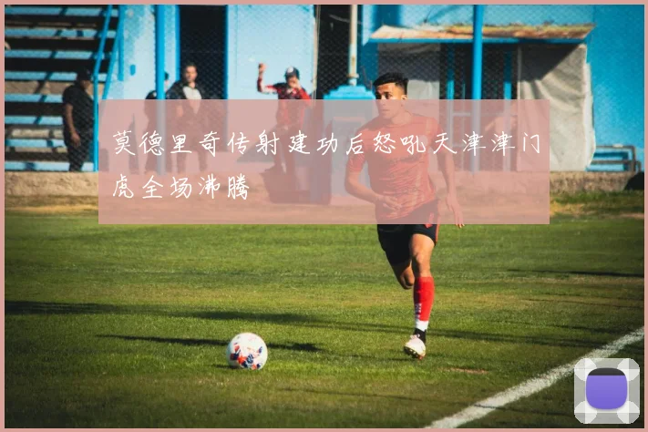 莫德里奇传射建功后怒吼天津津门虎全场沸腾