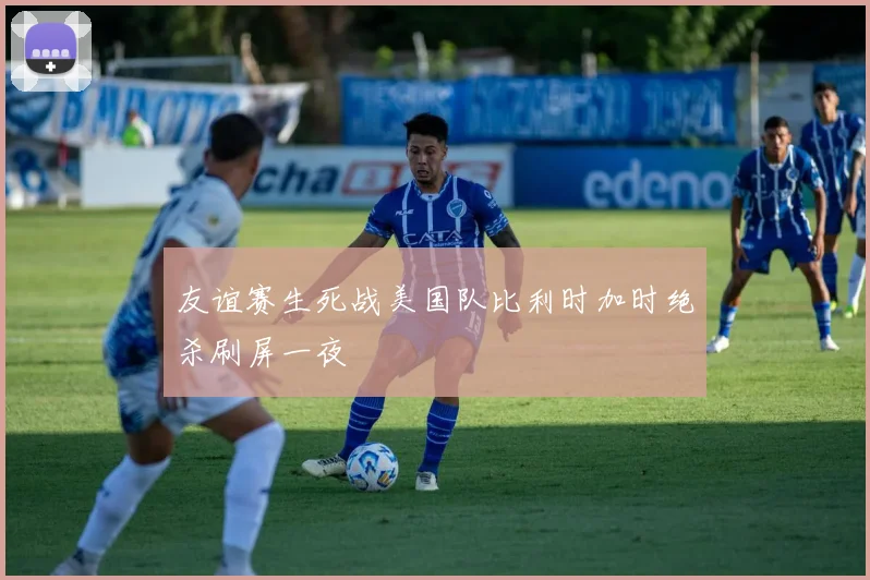友谊赛生死战美国队比利时加时绝杀刷屏一夜