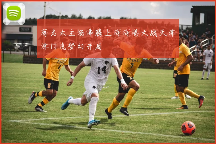蒋光太主场沸腾上海海港大战天津津门虎梦幻开局