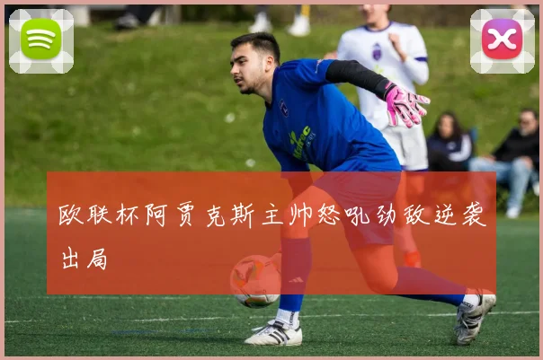 欧联杯阿贾克斯主帅怒吼劲敌逆袭出局