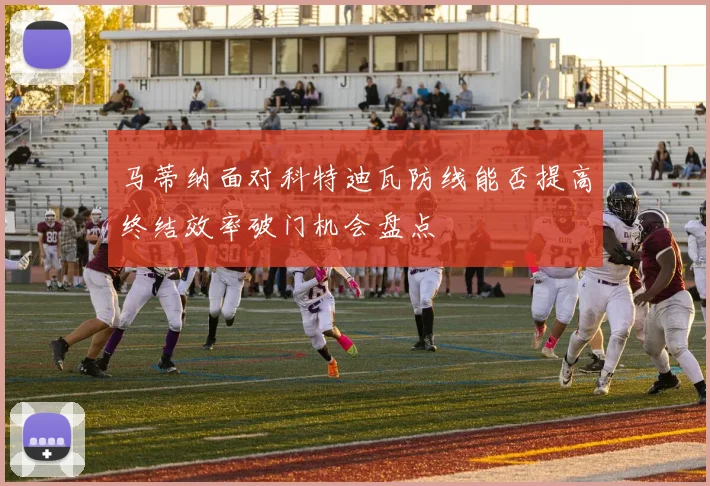 马蒂纳面对科特迪瓦防线能否提高终结效率破门机会盘点