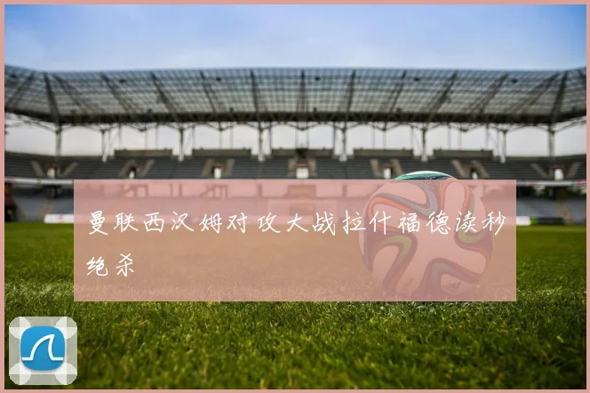 曼联西汉姆对攻大战拉什福德读秒绝杀