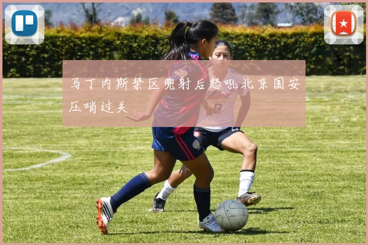 马丁内斯禁区兜射后怒吼北京国安压哨过关