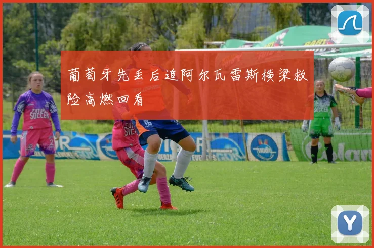 葡萄牙先丢后追阿尔瓦雷斯横梁救险高燃回看