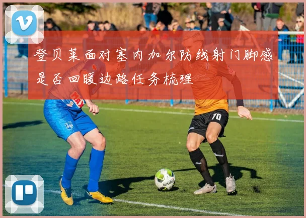 登贝莱面对塞内加尔防线射门脚感是否回暖边路任务梳理