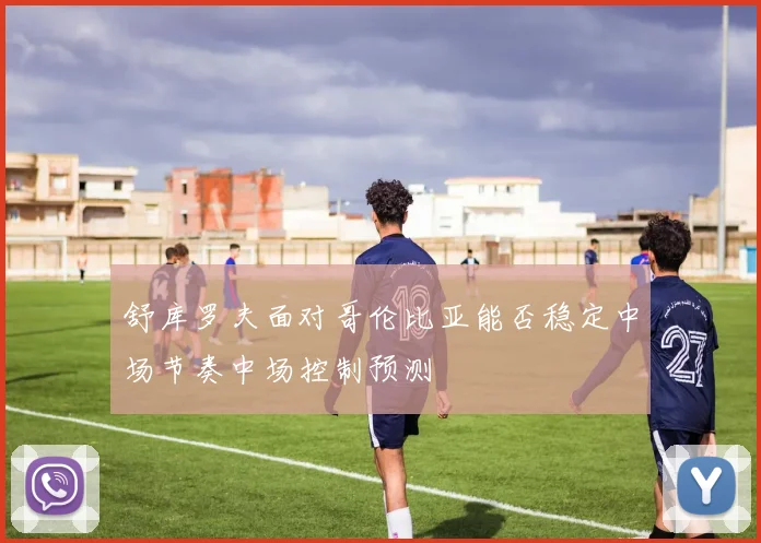 舒库罗夫面对哥伦比亚能否稳定中场节奏中场控制预测