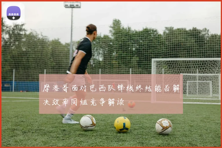 摩洛哥面对巴西队锋线终结能否解决效率同组竞争解读