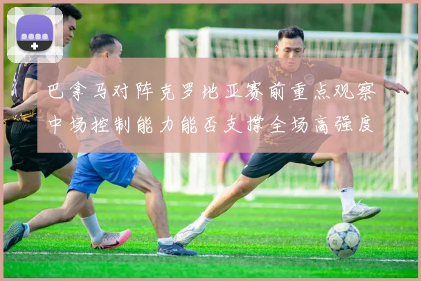 巴拿马对阵克罗地亚赛前重点观察中场控制能力能否支撑全场高强度