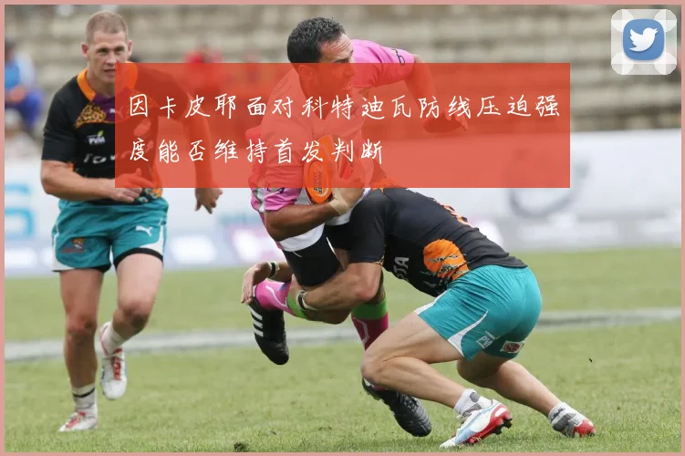因卡皮耶面对科特迪瓦防线压迫强度能否维持首发判断