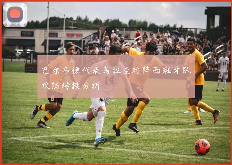 巴尔韦德代表乌拉圭对阵西班牙队攻防转换分析