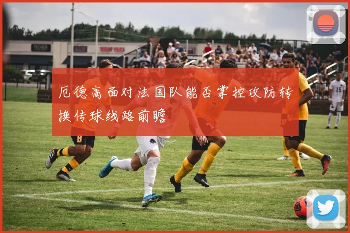厄德高面对法国队能否掌控攻防转换传球线路前瞻