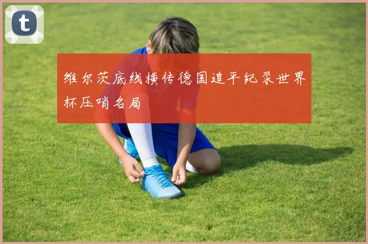 维尔茨底线横传德国追平纪录世界杯压哨名局