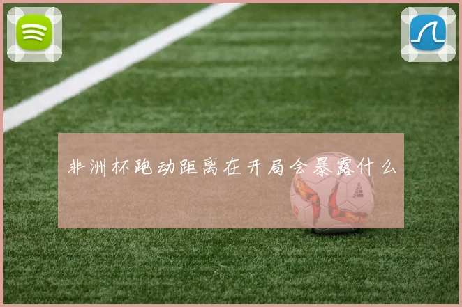 非洲杯跑动距离在开局会暴露什么