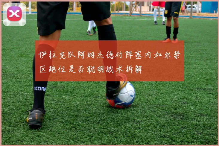 伊拉克队阿姆杰德对阵塞内加尔禁区跑位是否聪明战术拆解