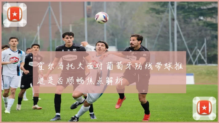 霍尔马托夫面对葡萄牙防线带球推进是否顺畅焦点解析