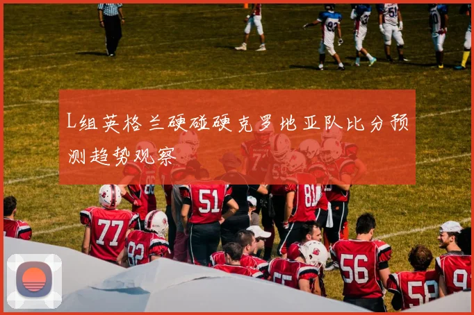 L组英格兰硬碰硬克罗地亚队比分预测趋势观察