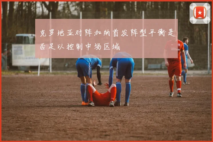 克罗地亚对阵加纳首发阵型平衡是否足以控制中场区域