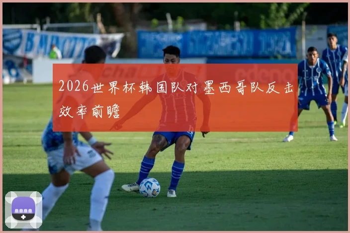 2026世界杯韩国队对墨西哥队反击效率前瞻