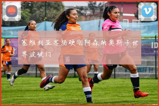 塞维利亚客场硬刚阿森纳奥斯卡世界波破门