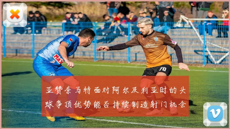 亚赞奈马特面对阿尔及利亚时的头球争顶优势能否持续制造射门机会