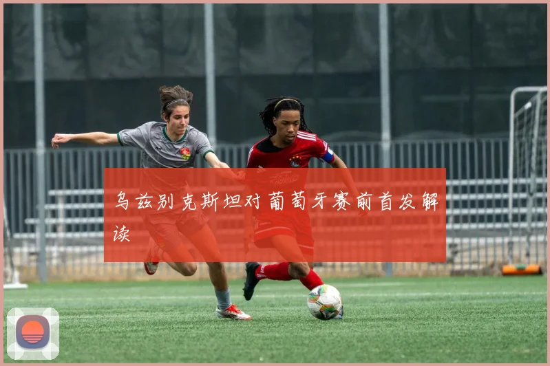 乌兹别克斯坦对葡萄牙赛前首发解读