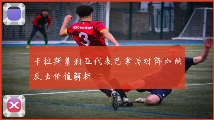 卡拉斯基利亚代表巴拿马对阵加纳反击价值解析