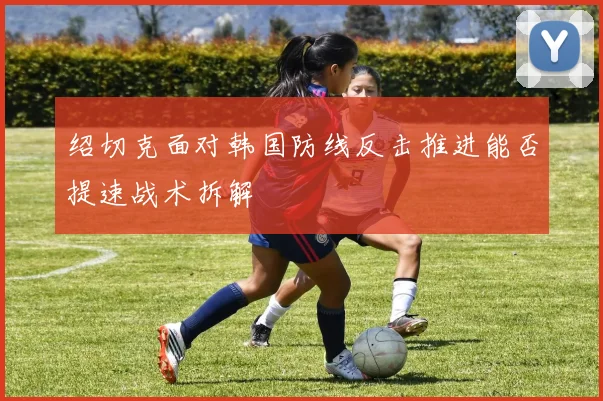 绍切克面对韩国防线反击推进能否提速战术拆解