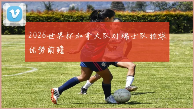 2026世界杯加拿大队对瑞士队控球优势前瞻