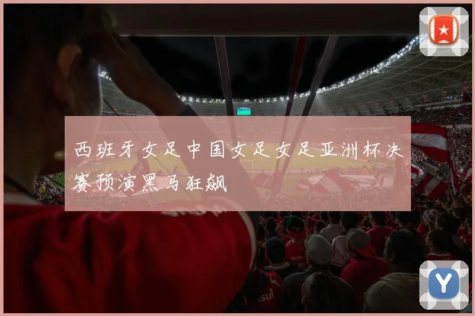 西班牙女足中国女足女足亚洲杯决赛预演黑马狂飙