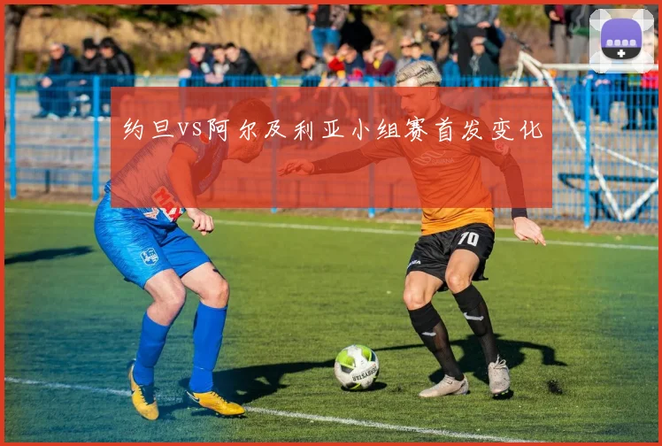 约旦vs阿尔及利亚小组赛首发变化
