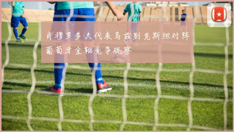 肖穆罗多夫代表乌兹别克斯坦对阵葡萄牙金靴竞争观察