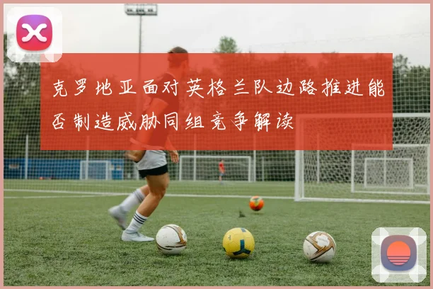 克罗地亚面对英格兰队边路推进能否制造威胁同组竞争解读