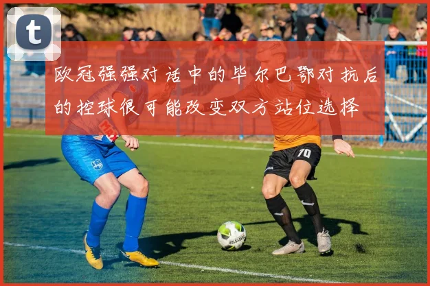 欧冠强强对话中的毕尔巴鄂对抗后的控球很可能改变双方站位选择