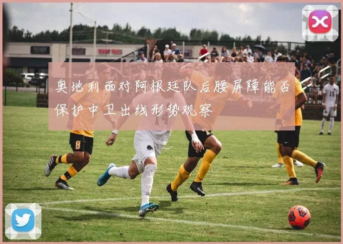 奥地利面对阿根廷队后腰屏障能否保护中卫出线形势观察