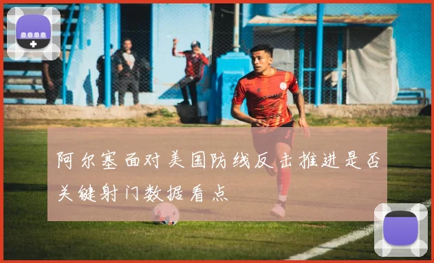 阿尔塞面对美国防线反击推进是否关键射门数据看点