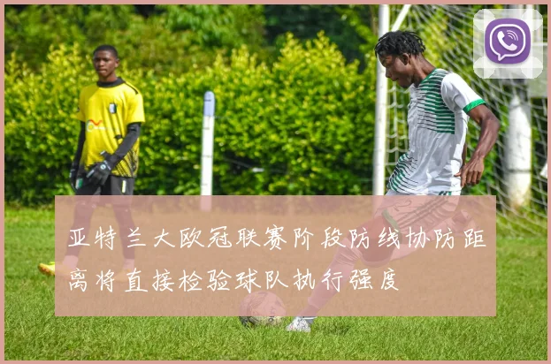 亚特兰大欧冠联赛阶段防线协防距离将直接检验球队执行强度
