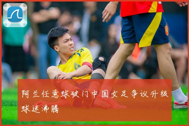 阿兰任意球破门中国女足争议升级球迷沸腾