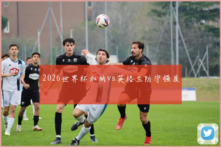 2026世界杯加纳vs英格兰防守强度