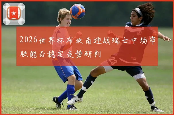 2026世界杯布坎南迎战瑞士中场串联能否稳定走势研判