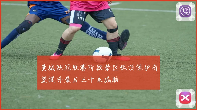 曼城欧冠联赛阶段禁区弧顶保护有望提升最后三十米威胁